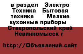  в раздел : Электро-Техника » Бытовая техника »  » Мелкие кухонные приборы . Ставропольский край,Невинномысск г.